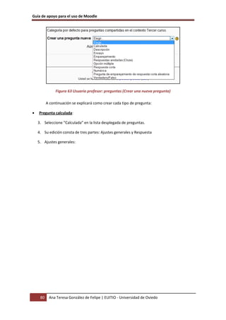 Guía de apoyo para el uso de Moodle




               Figura 63 Usuario profesor: preguntas (Crear una nueva pregunta)

          A continuación se explicará como crear cada tipo de pregunta:

•   Pregunta calculada:

    3. Seleccione “Calculada” en la lista desplegada de preguntas.

    4. Su edición consta de tres partes: Ajustes generales y Respuesta

    5. Ajustes generales:




     80    Ana Teresa González de Felipe | EUITIO - Universidad de Oviedo
 