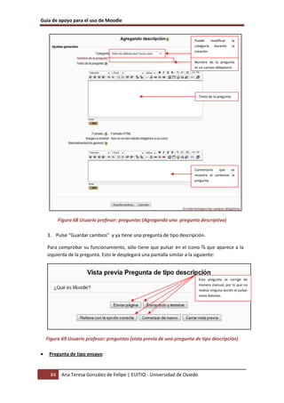 Guía de apoyo para el uso de Moodle


                                                                        Puede    modificar          la
                                                                        categoría durante           la
                                                                        creación

                                                                        Nombre de la pregunta
                                                                        es un campo obligatorio




                                                                             Texto de la pregunta




                                                                        Comentario   que     se
                                                                        muestra al contestar la
                                                                        pregunta




           Figura 68 Usuario profesor: preguntas (Agregando una pregunta descriptiva)

    3. Pulse “Guardar cambios” y ya tiene una pregunta de tipo descripción.

    Para comprobar su funcionamiento, sólo tiene que pulsar en el icono que aparece a la
    izquierda de la pregunta. Esto le desplegará una pantalla similar a la siguiente:



                                                                             Esta pregunta se corrige de
                                                                             manera manual, por lo que no
                                                                             realiza ninguna acción al pulsar
                                                                             estos botones




    Figura 69 Usuario profesor: preguntas (vista previa de una pregunta de tipo descripción)

•    Pregunta de tipo ensayo:


      84    Ana Teresa González de Felipe | EUITIO - Universidad de Oviedo
 