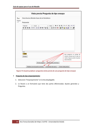 Guía de apoyo para el uso de Moodle




                                                                           Esta pregunta se corrige de
                                                                           manera manual, por lo que no
                                                                           realiza ninguna acción al pulsar
                                                                           estos botones




     Figura 71 Usuario profesor: preguntas (vista previa de una pregunta de tipo ensayo)

•   Pregunta de tipo emparejamiento:

    1. Seleccione “Emparejamiento” en la lista desplegable.

    2. Le llevará a un formulario que tiene dos partes diferenciadas: Ajustes generales y
       Preguntas.




     86   Ana Teresa González de Felipe | EUITIO - Universidad de Oviedo
 