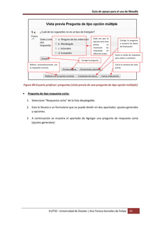 Guía de apoyo para el uso de Moodle




                                                               Cada vez que se
                                                                                         Corrige la pregunta
                                                               ejecuta esta vista
                                                                                         y muestra los datos
                                                               previa,         se
                                                                                         de finalización
                                                               mostrarán      las
                                                               respuestas     en
                                                               diferente orden.
                                                                                    Vacía la casilla de respuesta
                                                                                    para volver a contestar
                                                  Corrige la pregunta
      Rellena automáticamente con                                                   Cierra la ventana de vista
      la respuesta correcta                                                         previa




Figura 80 Usuario profesor: preguntas (vista previa de una pregunta de tipo opción múltiple)

•   Pregunta de tipo respuesta corta:

    1. Seleccione “Respuesta corta” de la lista desplegable.

    2. Esto le llevará a un formulario que se puede dividir en dos apartados: ajustes generales
       y opciones.

    3. A continuación se muestra el apartado de Agregar una pregunta de respuesta corta
       (ajustes generales):




                        EUITIO - Universidad de Oviedo | Ana Teresa González de Felipe              93
 