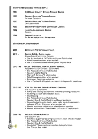 CERTIFICATES/ LICENCES/ TRAINING (CONT.)
1994 MSS BASIC SECURITY OFFICER TRAINING COURSE
1993 SECURITY OFFICERS TRAINING COURSE
NATIONAL SECURITY
1993 SECURITY OFFICERS TRAINING COURSE
UNITED SECURITY
1993 SECURITY OFFICER/CROWD CONTROLLER LICENCE
1992 HOSPITALITY ASSESSING COURSE
ACCESS
1986 SENIOR CERTIFICATE
ST. PATRICKS COLLEGE, SHORNCLIFFE
SECURITY EMPLOYMENT HISTORY
2008 – CORPORATE PROTECTION AUSTRALIA
2015 – SANTOS GLNG – CURTIS ISLAND
SENIOR PLANT PROTECTION OFFICER
 Site Access Control, CCTV Monitoring and Patrol duties
 Relief Supervisor duties when required
 Use of Forcefield access control system for pass issue
2013 – 15 WICET – WIGGINS ISLAND COAL EXPORT TERMINAL
ASSET PROTECTION OFFICER / SENIOR APO
 Site Access Control and Patrol duties
 Random Alcohol Testing
 Night shift Senior APO admin duties
 Relief Supervisor duties when required
 Emergency Response assistance
 Use of Cardax / PSD Logistics access control system for pass issue
2012 – 13 VODI JV – WESTERN BASIN MAIN WORKS DREDGING
SITE SECURITY SUPERVISOR
 Set up Site Security requirements and write operating procedures
 Rostering and staff administration duties
 Client liaising
 Site Access Control and Patrol duties
 Random Drug & Alcohol Testing and Speed Monitoring
 General duties to assist client – water trailer for dust suppression,
delegate APO to HR errands when required, etc.
 Monitor equipment maintenance schedules and organise
 Monitor and maintain Office/Workshop First Aid kit requirements
2008 – 12 PROJECT AURORA MORANBAH
SITE SECURITY 2IC
 Relief Site Supervisor covering Supervisor’s week off in the rotation
 Site Access Control and Patrol duties
 Random Drug & Alcohol Testing
 Conducted Village maintenance duties during shut down
(eg. Change door locks)
 Village curfew patrols
 
