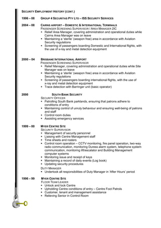 SECURITY EMPLOYMENT HISTORY (CONT.)
1996 – 08 GROUP 4 SECURITAS PTY LTD – ISS SECURITY SERVICES
2004 – 08 CAIRNS AIRPORT – DOMESTIC & INTERNATIONAL TERMINALS
PASSENGER SCREENING SUPERVISOR / AREA MANAGER 2IC
 Relief Area Manager, covering administration and operational duties while
Cairns Area Manager was on leave
 Maintaining a ‘sterile’ (weapon free) area in accordance with Aviation
Security regulations
 Screening of passengers boarding Domestic and International flights, with
the use of x-ray and metal detection equipment
2000 – 04 BRISBANE INTERNATIONAL AIRPORT
PASSENGER SCREENING SUPERVISOR
 Relief Manager, covering administration and operational duties while Site
Manager was on leave
 Maintaining a ‘sterile’ (weapon free) area in accordance with Aviation
Security regulations
 Screening of passengers boarding international flights, with the use of
x-ray and metal detection equipment
 Trace detection with Barringer unit (basic operator)
2000 SOUTH BANK SECURITY
SECURITY OFFICER
 Patrolling South Bank parklands, ensuring that patrons adhere to
conditions of entry
 Maintaining control of unruly behaviour and ensuring well-being of patrons
and staff
 Control room duties
 Assisting emergency services
1999 – 00 MYER CENTRE SITE
SECURITY SUPERVISOR
 Management of security personnel
 Liaising with Centre Management staff
 Time sheets and rosters
 Control room operation – CCTV monitoring, fire panel operation, two-way
radio communication, monitoring Duress alarm system, telephone system
communication, monitoring lift/escalator and Building Management
computer systems
 Monitoring issue and receipt of keys
 Maintaining a record of daily events (Log book)
 Updating security procedures
DUTY MANAGER
 Undertook all responsibilities of Duty Manager in ‘After Hours’ period
1996 – 99 MYER CENTRE SITE
FLOOR TEAM LEADER
 Unlock and lock Centre
 Upholding Centre conditions of entry – Centre Foot Patrols
 Customer, tenant and management assistance
 Relieving Senior in Control Room
 