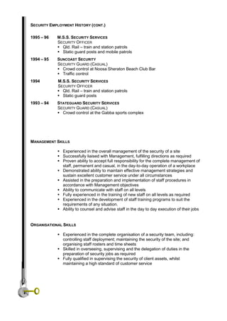 SECURITY EMPLOYMENT HISTORY (CONT.)
1995 – 96 M.S.S. SECURITY SERVICES
SECURITY OFFICER
 Qld. Rail – train and station patrols
 Static guard posts and mobile patrols
1994 – 95 SUNCOAST SECURITY
SECURITY GUARD (CASUAL)
 Crowd control at Noosa Sheraton Beach Club Bar
 Traffic control
1994 M.S.S. SECURITY SERVICES
SECURITY OFFICER
 Qld. Rail – train and station patrols
 Static guard posts
1993 – 94 STATEGUARD SECURITY SERVICES
SECURITY GUARD (CASUAL)
 Crowd control at the Gabba sports complex
MANAGEMENT SKILLS
 Experienced in the overall management of the security of a site
 Successfully liaised with Management, fulfilling directions as required
 Proven ability to accept full responsibility for the complete management of
staff, permanent and casual, in the day-to-day operation of a workplace
 Demonstrated ability to maintain effective management strategies and
sustain excellent customer service under all circumstances
 Assisted in the preparation and implementation of staff procedures in
accordance with Management objectives
 Ability to communicate with staff on all levels
 Fully experienced in the training of new staff on all levels as required
 Experienced in the development of staff training programs to suit the
requirements of any situation.
 Ability to counsel and advise staff in the day to day execution of their jobs
ORGANISATIONAL SKILLS
 Experienced in the complete organisation of a security team, including:
controlling staff deployment; maintaining the security of the site; and
organising staff rosters and time sheets
 Skilled in overseeing, supervising and the delegation of duties in the
preparation of security jobs as required
 Fully qualified in supervising the security of client assets, whilst
maintaining a high standard of customer service
 