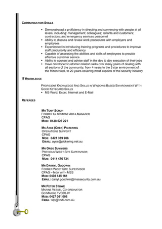 COMMUNICATION SKILLS
 Demonstrated a proficiency in directing and conversing with people at all
levels, including: management; colleagues; tenants and customers;
contractors; and emergency services personnel
 Ability to discuss and review work procedures with employers and
employees
 Experienced in introducing training programs and procedures to improve
staff productivity and efficiency
 Capable of assessing the abilities and skills of employees to provide
effective customer service
 Ability to counsel and advise staff in the day to day execution of their jobs
 Have developed customer relation skills over many years of dealing with
all sections of the community, from 4 years in the 5 star environment of
the Hilton hotel, to 20 years covering most aspects of the security industry
IT KNOWLEDGE
PROFICIENT KNOWLEDGE AND SKILLS IN WINDOWS BASED ENVIRONMENT WITH
GOOD KEYBOARD SKILLS
 MS Word, Excel, Internet and E-Mail
REFEREES
MR TONY SCHUH
FORMER GLADSTONE AREA MANAGER
CPAG
MOB: 0438 527 221
MS AYSE (CHER) PICKERING
OPERATIONS SUPPORT
CPAG
MOB: 0421 369 986
EMAIL: ayse@pickering.net.au
MR GREG SUMMERS
PREVIOUS WICET SITE SUPERVISOR
CPAG
MOB: 0414 476 734
MR DARRYL GOODWIN
FORMER WICET SITE SUPERVISOR
CPAG – NOW WITH MSS
MOB: 0408 435 161
EMAIL: darryl.goodwin@msssecurity.com.au
MR PETER STOWE
MARINE VESSEL CO-ORDINATOR
GO MARINE / VODI JV
MOB: 0427 081 008
EMAIL: stp@vodi.com.au
 