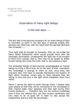 WORD OF GOD
... through Bertha Dudde
8245
Incarnation of many light beings
in the last days ....
The fact that it has become necessary for so many beings of light
to incarnate on earth in the last days is because people only
develop very little love, with the result that the spiritual darkness
has increased ....
Thus light shall be brought to humanity. They do not kindle the
flame within themselves which would provide them with the
necessary illumination, consequently the light has to be brought
to them from outside, that is, they have to be taught by fellow
human beings who know the truth, that is, who possess a light.
The embodied beings of light become knowledgeable as human
beings by living a life of love, for at the start of their incarnation
this knowledge is strange to them as well, since they, like
everyone else, first have to educate themselves into bearers of
light which, however, comes easy to them because they are
willing to love and love is the light which enlightens them from
within.
Hence I convey My Word to earth through them, I bestow light
upon people so that they will be introduced to the knowledge of
their original state, their apostasy and their task during their
human existence .... Therefore they are not without knowledge
even if they live without love, but they receive clarification and
only need to be of good will in order to also accept the
explanations and live their life accordingly.
 