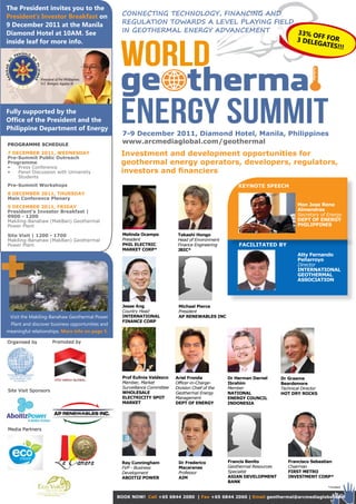 The President invites you to the
President’s Investor Breakfast on                 ConneCting teChnology, finanCing and
9 December 2011 at the Manila                     regulation toWardS a level playing field
Diamond Hotel at 10AM. See                        in geothermal energy advanCement         33% OF
                                                                                           3 DELE F FOR


                                                  WORLD
inside leaf for more info.                                                                       GATES!
                                                                                                        !!




                                                  ge~therma
Fully supported by the
Office of the President and the
Philippine Department of Energy
                                                  ENERGY SUMMIT
                                                   7-9 December 2011, Diamond Hotel, Manila, Philippines
PROGRAMME SCHEDULE
                                                   www.arcmediaglobal.com/geothermal
7 DECEMbER 2011, WEDnESDAy
Pre-Summit Public Outreach
                                                  Investment and development opportunities for
Programme                                         geothermal energy operators, developers, regulators,
•	  Press	Conference
•	  Panel	Discussion	with	University	             investors and financiers
    Students
Pre-Summit Workshops                                                                                    KEynOTE SPEECH
8 DECEMbER 2011, THURSDAy
Main Conference Plenary
9 DECEMbER 2011, FRIDAy                                                                                                            Hon Jose Rene
President’s Investor breakfast |                                                                                                   Almendras
0900 - 1200                                                                                                                        Secretary of Energy
Makiling-Banahaw	(MakBan)	Geothermal	                                                                                              DEPT OF EnERGy
Power	Plant                                                                                                                        PHILIPPInES

Site Visit | 1200 - 1700                           Melinda Ocampo	           Takashi Hongo
Makiling-Banahaw	(MakBan)	Geothermal	              President                 Head of Environment
Power	Plant                                        PHIL ELECTRIC             Finance Engineering        FACILITATED by
                                                   MARKET CORP*              JbIC*
                                                                                                                                   Atty Fernando
                                                                                                                                   Peñarroyo
                                                                                                                                   Director
                                                                                                                                   InTERnATIOnAL
                                                                                                                                   GEOTHERMAL
                                                                                                                                   ASSOCIATIOn




                                                   Jesse Ang                 Michael Pierce
                                                   Country Head              President
 Visit the Makiling-Banahaw Geothermal Power       InTERnATIOnAL             AP REnEWAbLES InC
                                                   FInAnCE CORP
 Plant and discover business opportunities and
meaningful relationships. More info on page 5.

Organised	by          Promoted	by




                                                   Prof Eulinia Valdezco    Ariel Fronda            Dr Herman Darnel       Dr Graeme
                                                   Member, Market           Officer-in-Charge-      Ibrahim                beardsmore
                                                   Surveillance Committee   Division Chief of the   Member                 Technical Director
Site	Visit	Sponsors                                WHOLESALE                Geothermal Energy       nATIOnAL               HOT DRy ROCKS
                                                   ELECTRICITy SPOT         Management              EnERGy COUnCIL
                                                   MARKET                   DEPT OF EnERGy          InDOnESIA




Media	Partners




                                                  Ray Cunningham             Dr Frederico           Francis benito            Francisco Sebastian
                                                  FVP - Business             Macaranas              Geothermal Resources      Chairman
                                                  Development                Professor              Specialist                FIRST METRO
                                                  AbOITIz POWER              AIM                    ASIAn DEVELOPMEnT         InVESTMEnT CORP*
                                                                                                    bAnK
                                                                                                                                                *invited


                                                 bOOK nOW! Call +65 6844 2080 | Fax +65 6844 2060 | Email geothermal@arcmediaglobal.com
 