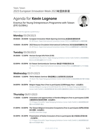 Agenda for Kevin Lognone
Erasmus for Young Entrepreneurs Programme with Taiwan
(EYE GLOBAL)
Please note this agenda is preliminary！
Monday 05/29/2023
09:00AM – 09:40AM European Innovation Week Opening Ceremony 歐盟創新週開幕典禮
歐盟創新週開幕典禮
4F, VIP Room, Taipei International Convention Center (TICC) 台北國際會議中心4樓貴賓廳
10:00AM – 05:45PM 2023 Resource Circulation International Conference 2023資源循環國際研討會
資源循環國際研討會
4F, VIP Room, Taipei International Convention Center (TICC) 台北國際會議中心4樓貴賓廳
Tuesday 05/30/2023
09:30AM – 12:30PM Horizon Europe Info Point (5/30)
InnoVEX Booth No. Q1211, Taipei Nangang Exhibition Center Hall2 (TaiNEX 2) 南港展覽館2
館 (InnoVEX展位編號 Q1211) 5/30
02:00PM – 05:00PM EU-Taiwan Semiconductor Seminar 臺歐盟半導體產業研討會
臺歐盟半導體產業研討會
1F, Room 101D, Taipei International Convention Center (TICC) 台北國際會議中心101D會議
室
Wednesday 05/31/2023
09:00AM – 12:00PM TW-EU Robotic Seminar 臺歐盟機器人法規暨產業交流座談會
臺歐盟機器人法規暨產業交流座談會
7F, Room 703, Taipei Nangang Exhibition Center Hall2 (TaiNEX 2) 南港展覽館2館7樓703會議
室
04:00PM – 06:00PM Belgian Happy Hour (Free to participate) 比利時
比利時Happy Hour（自由參加）
（自由參加）
Flanders/Belgium Lounge at InnoVEX Booth No. Q1113, 1F, Taipei Nangang Exhibition
Center Hall2 (TaiNEX 2) 南港展覽館2館1樓 比利時法蘭德斯區交流區(InnoVEX展位編號 Q1113
Thursday 06/01/2023
11:00AM – 12:00PM Innovation and opportunities in Flanders/Belgium (Free to participate) 比利時
比利時
法蘭德斯區的新創與商機（自由參加）
法蘭德斯區的新創與商機（自由參加）
1F, Pi Stage of InnoVEX, Taipei Nangang Exhibition Center Hall2 (TaiNEX 2) 南港展覽館2館1
樓InnoVEX展場Pi 舞台
01:00PM – 03:00PM The Taiwan-Belgium Innovation Ecosystems (Free to participate) 臺灣比利時創
臺灣比利時創
新生態圈（自由參加）
新生態圈（自由參加）
InnoVEX show Main Stage
04:30PM – 05:30PM Presentation of Italian Innovators (Free to participate) 義大利新創企業發表會
義大利新創企業發表會
（自由參加）
（自由參加）
1F, Pi Stage of InnoVEX, Taipei Nangang Exhibition Center Hall2 (TaiNEX 2) 南港展覽館2館1
樓InnoVEX展場Pi 舞台
Taipei, Taiwan
2023 European Innovation Week 2023歐盟創新週
25.05.2023 07:46 1 / 1
 