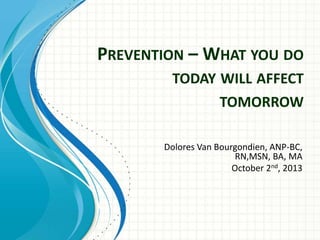 PREVENTION – WHAT YOU DO
TODAY WILL AFFECT
TOMORROW
Dolores Van Bourgondien, ANP-BC,
RN,MSN, BA, MA
October 2nd, 2013
 