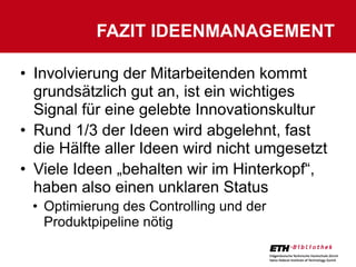 FAZIT IDEENMANAGEMENT

• Involvierung der Mitarbeitenden kommt
  grundsätzlich gut an, ist ein wichtiges
  Signal für eine gelebte Innovationskultur
• Rund 1/3 der Ideen wird abgelehnt, fast
  die Hälfte aller Ideen wird nicht umgesetzt
• Viele Ideen „behalten wir im Hinterkopf“,
  haben also einen unklaren Status
 • Optimierung des Controlling und der
   Produktpipeline nötig
 