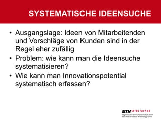 SYSTEMATISCHE IDEENSUCHE

• Ausgangslage: Ideen von Mitarbeitenden
  und Vorschläge von Kunden sind in der
  Regel eher zufällig
• Problem: wie kann man die Ideensuche
  systematisieren?
• Wie kann man Innovationspotential
  systematisch erfassen?
 