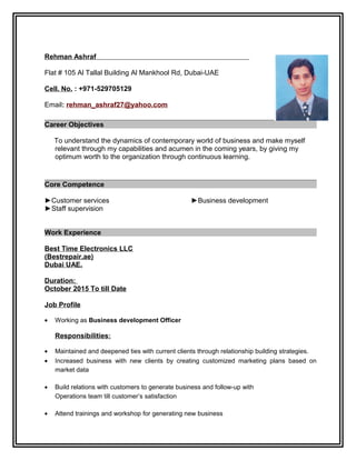 Rehman Ashraf
Flat # 105 Al Tallal Building Al Mankhool Rd, Dubai-UAE
Cell. No. : +971-529705129
Email: rehman_ashraf27@yahoo.com
Career Objectives
To understand the dynamics of contemporary world of business and make myself
relevant through my capabilities and acumen in the coming years, by giving my
optimum worth to the organization through continuous learning.
Core Competence
►Customer services
►Staff supervision
►Business development
Work Experience
Best Time Electronics LLC
(Bestrepair.ae)
Dubai UAE.
Duration:
October 2015 To till Date
Job Profile
• Working as Business development Officer
Responsibilities:
• Maintained and deepened ties with current clients through relationship building strategies.
• Increased business with new clients by creating customized marketing plans based on
market data
• Build relations with customers to generate business and follow-up with
Operations team till customer’s satisfaction
• Attend trainings and workshop for generating new business
 