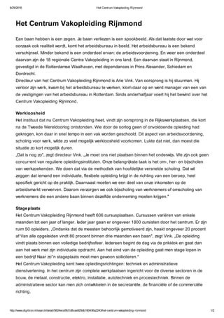 8/29/2016 Het Centrum Vakopleiding Rijnmond
http://www.digibron.nl/search/detail/5624ece5fd1d8cae929db190436a2243/het-centrum-vakopleiding-rijnmond 1/2
Het Centrum Vakopleiding Rijnmond
Een baan hebben is een zegen. Je baan verliezen is een spookbeeld. Als dat laatste door wat voor
oorzaak ook realiteit wordt, komt het arbeidsbureau in beeld. Het arbeidsbureau is een bekend
verschijnsel. Minder bekend is een onderdeel ervan: de arbeidsvoorziening. En weer een onderdeel
daarvan zijn de 18 regionale Centra Vakopleiding in ons land. Een daarvan staat in Rijnmond,
gevestigd in de Rotterdamse Waalhaven, met dependances in Prins Alexander, Schiedam en
Dordrecht.
Directeur van het Centrum Vakopleiding Rijnmond is Arie Vink. Van oorsprong is hij stuurman. Hij
verloor zijn werk, kwam bij het arbeidsbureau te werken, klom daar op en werd manager van een van
de vestigingen van het arbeidsbureau in Rotterdam. Sinds anderhalfjaar voert hij het bewind over het
Centrum Vakopleiding Rijnmond.
Werkloosheid
Het instituut dat nu Centrum Vakopleiding heet, vindt zijn oorsprong in de Rijkswerkplaatsen, die kort
na de Tweede Wereldoorlog ontstonden. Wie door de oorlog geen of onvoldoende opleiding had
gekregen, kon daar in snel tempo in een vak worden geschoold. Dit aspect van arbeidsvoorziening,
scholing voor werk, wilde zo veel mogelijk werkloosheid voorkomen. Lukte dat niet, dan moest die
situatie zo kort mogelijk duren.
„Dat is nog zo", zegt directeur Vink. „Je moet ons niet plaatsen binnen het onderwijs. We zijn ook geen
concurrent van reguliere opleidingsinstituten. Onze belangrijkste taak is het om-, her- en bijscholen
van werkzoekenden. We doen dat via de methodiek van hoofdelijke versnelde scholing. Dat wil
zeggen dat iemand een individuele, flexibele opleiding krijgt in de richting van een beroep, heel
specifiek gericht op de praktijk. Daarnaast moeten we een deel van onze inkomsten op de
arbeidsmarkt verwerven. Daarom verzorgen we ook bijscholing van werknemers of omscholing van
werknemers die een andere baan binnen dezelfde onderneming moeten krijgen."
Stageplaats
Het Centrum Vakopleiding Rijnmond heeft 606 cursusplaatsen. Cursussen variëren van enkele
maanden tot een jaar of langer. Ieder jaar gaan er ongeveer 1800 cursisten door het centrum. Er zijn
ruim 50 opleiders. „Ondanks dat de meesten behoorlijk gemotiveerd zijn, haakt ongeveer 20 procent
af Van alle opgeleiden vindt 80 procent binnen drie maanden een baan", zegt Vink. „De opleiding
vindt plaats binnen een volledige bedrijfssfeer. Iedereen begint de dag via de prikklok en gaat dan
aan het werk met zijn individuele opdracht. Aan het eind van de opleiding gaat men stage lopen in
een bedrijf Naar zo''n stageplaats moet men gewoon solliciteren."
Het Centrum Vakopleiding kent twee opleidingsrichtingen: techniek en administratieve
dienstverlening. In het centrum zijn complete werkplaatsen ingericht voor de diverse sectoren in de
bouw, de metaal, constructie, elektro, installatie, autotechniek en procestechniek. Binnen de
administratieve sector kan men zich ontwikkelen in de secretariële, de financiële of de commerciële
richting.
 
