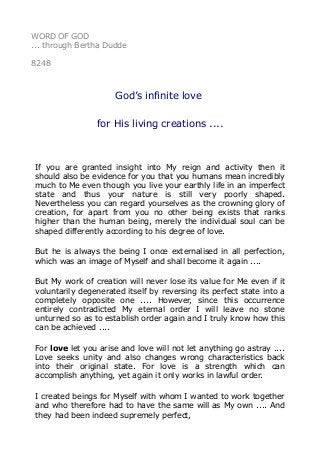 WORD OF GOD
... through Bertha Dudde
8248
God’s infinite love
for His living creations ....
If you are granted insight into My reign and activity then it
should also be evidence for you that you humans mean incredibly
much to Me even though you live your earthly life in an imperfect
state and thus your nature is still very poorly shaped.
Nevertheless you can regard yourselves as the crowning glory of
creation, for apart from you no other being exists that ranks
higher than the human being, merely the individual soul can be
shaped differently according to his degree of love.
But he is always the being I once externalised in all perfection,
which was an image of Myself and shall become it again ....
But My work of creation will never lose its value for Me even if it
voluntarily degenerated itself by reversing its perfect state into a
completely opposite one .... However, since this occurrence
entirely contradicted My eternal order I will leave no stone
unturned so as to establish order again and I truly know how this
can be achieved ....
For love let you arise and love will not let anything go astray ....
Love seeks unity and also changes wrong characteristics back
into their original state. For love is a strength which can
accomplish anything, yet again it only works in lawful order.
I created beings for Myself with whom I wanted to work together
and who therefore had to have the same will as My own .... And
they had been indeed supremely perfect,
 