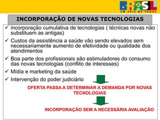 INCORPORAÇÃO DE NOVAS TECNOLOGIAS
 incorporação cumulativa de tecnologias ( técnicas novas não
substituem as antigas)
 Custos da assistência a saúde vão sendo elevados sem
necessariamente aumento de efetividade ou qualidade dos
atendimentos
 Boa parte dos profissionais são estimuladores do consumo
das novas tecnologias (conflito de interesses)
 Mídia e marketing da saúde
 Intervenção do poder judiciário
OFERTA PASSA A DETERMINAR A DEMANDA POR NOVAS
TECNOLOGIAS
INCORPORAÇÃO SEM A NECESSÁRIA AVALIAÇÃO
 