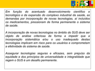 Em função do acentuado desenvolvimento científico e
tecnológico e da expansão do complexo industrial da saúde, as
demandas por incorporação de novas tecnologias, aí incluídos
os medicamentos, pressionam de forma permanente o sistema
de saúde.
A incorporação de novas tecnologias no âmbito do SUS deve ser
objeto de análise criteriosa de forma a impedir que a
incorporação sistemática e/ou o uso inadequado destas
tecnologias implicam em risco para os usuários e comprometam
a efetividade do sistema de saúde.
Assegurar tecnologias seguras e eficazes, sem prejuízo da
equidade e dos princípios de universalidade e integralidade que
regem o SUS é um desafio permanente.
 