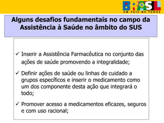 Alguns desafios fundamentais no campo da
Assistência à Saúde no âmbito do SUS
 Inserir a Assistência Farmacêutica no conjunto das
ações de saúde promovendo a integralidade;
 Definir ações de saúde ou linhas de cuidado a
grupos específicos e inserir o medicamento como
um dos componente desta ação que integrará o
todo;
 Promover acesso a medicamentos eficazes, seguros
e com uso racional;
 