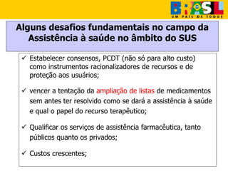 Alguns desafios fundamentais no campo da
Assistência à saúde no âmbito do SUS
 Estabelecer consensos, PCDT (não só para alto custo)
como instrumentos racionalizadores de recursos e de
proteção aos usuários;
 vencer a tentação da ampliação de listas de medicamentos
sem antes ter resolvido como se dará a assistência à saúde
e qual o papel do recurso terapêutico;
 Qualificar os serviços de assistência farmacêutica, tanto
públicos quanto os privados;
 Custos crescentes;
 