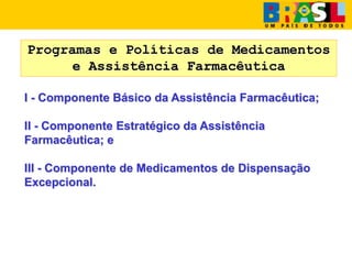 Programas e Políticas de Medicamentos
e Assistência Farmacêutica
I - Componente Básico da Assistência Farmacêutica;
II - Componente Estratégico da Assistência
Farmacêutica; e
III - Componente de Medicamentos de Dispensação
Excepcional.
 