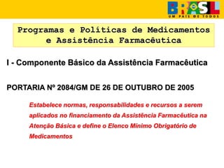 Programas e Políticas de Medicamentos
e Assistência Farmacêutica
I - Componente Básico da Assistência Farmacêutica
PORTARIA Nº 2084/GM DE 26 DE OUTUBRO DE 2005
Estabelece normas, responsabilidades e recursos a serem
aplicados no financiamento da Assistência Farmacêutica na
Atenção Básica e define o Elenco Mínimo Obrigatório de
Medicamentos
 