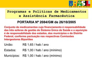 Programas e Políticas de Medicamentos
e Assistência Farmacêutica
PORTARIA Nº 2084/GM de 26/10/2005
Conjunto de medicamentos cujo financiamento é responsabilidade
das três esferas de gestão do Sistema Único de Saúde e a aquisição
é de responsabilidade dos estados, dos municípios e do Distrito
Federal, conforme pactuação nas respectivas Comissões
Intergestores Bipartites
União: R$ 1,65 / hab / ano
Estados: R$ 1,00 / hab / ano (mínimo)
Municípios: R$ 1,00 / hab / ano (mínimo)
 
