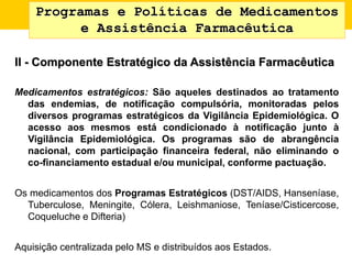 Programas e Políticas de Medicamentos
e Assistência Farmacêutica
II - Componente Estratégico da Assistência Farmacêutica
Medicamentos estratégicos: São aqueles destinados ao tratamento
das endemias, de notificação compulsória, monitoradas pelos
diversos programas estratégicos da Vigilância Epidemiológica. O
acesso aos mesmos está condicionado à notificação junto à
Vigilância Epidemiológica. Os programas são de abrangência
nacional, com participação financeira federal, não eliminando o
co-financiamento estadual e/ou municipal, conforme pactuação.
Os medicamentos dos Programas Estratégicos (DST/AIDS, Hanseníase,
Tuberculose, Meningite, Cólera, Leishmaniose, Teníase/Cisticercose,
Coqueluche e Difteria)
Aquisição centralizada pelo MS e distribuídos aos Estados.
 