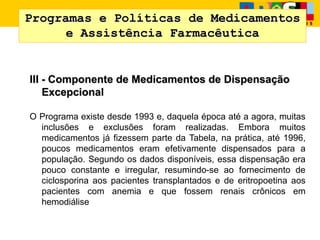 Programas e Políticas de Medicamentos
e Assistência Farmacêutica
III - Componente de Medicamentos de Dispensação
Excepcional
O Programa existe desde 1993 e, daquela época até a agora, muitas
inclusões e exclusões foram realizadas. Embora muitos
medicamentos já fizessem parte da Tabela, na prática, até 1996,
poucos medicamentos eram efetivamente dispensados para a
população. Segundo os dados disponíveis, essa dispensação era
pouco constante e irregular, resumindo-se ao fornecimento de
ciclosporina aos pacientes transplantados e de eritropoetina aos
pacientes com anemia e que fossem renais crônicos em
hemodiálise
 