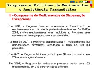 Programas e Políticas de Medicamentos
e Assistência Farmacêutica
III - Componente de Medicamentos de Dispensação
Excepcional
Em 1997, o Programa teve um incremento no fornecimento de
medicamentos e no número de pacientes beneficiados. De 1997 a
2001, muitos medicamentos foram incluídos no Programa bem
como muitas doenças passaram a ser atendidas.
Ao final de 2001, o Programa disponibilizava 41 medicamentos (83
apresentações diferentes), atendendo a mais de 109 mil
pacientes.
Em 2002, o Programa foi incrementado para 92 medicamentos, em
208 apresentações diversas.
Em 2006, o Programa foi revisado e passou a contar com 102
medicamentos, em 218 apresentações diversas.
 