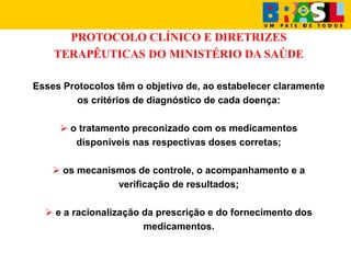 PROTOCOLO CLÍNICO E DIRETRIZES
TERAPÊUTICAS DO MINISTÉRIO DA SAÚDE
Esses Protocolos têm o objetivo de, ao estabelecer claramente
os critérios de diagnóstico de cada doença:
 o tratamento preconizado com os medicamentos
disponíveis nas respectivas doses corretas;
 os mecanismos de controle, o acompanhamento e a
verificação de resultados;
 e a racionalização da prescrição e do fornecimento dos
medicamentos.
 