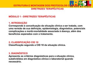 ESTRUTURA E MONTAGEM DOS PROTOCOLOS CLÍNICOS E
DIRETRIZES TERAPÊUTICAS
MÓDULO 1 - DIRETRIZES TERAPÊUTICAS
1. INTRODUÇÃO
Corresponde à conceituação da situação clínica a ser tratada, com
uma revisão de sua definição, epidemiologia, diagnóstico, potenciais
complicações e morbi-mortalidade associada à doença, além dos
benefícios esperados com o tratamento.
2. CLASSIFICAÇÃO CID 10
Classificação segundo a CID 10 da situação clínica.
3. DIAGNÓSTICO
Apresenta os critérios diagnósticos para a situação clínica,
subdivididos em diagnóstico clínico e laboratorial quando
necessário.
 