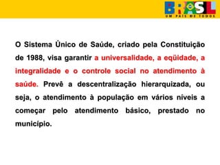 O Sistema Único de Saúde, criado pela Constituição
de 1988, visa garantir a universalidade, a eqüidade, a
integralidade e o controle social no atendimento à
saúde. Prevê a descentralização hierarquizada, ou
seja, o atendimento à população em vários níveis a
começar pelo atendimento básico, prestado no
município.
 