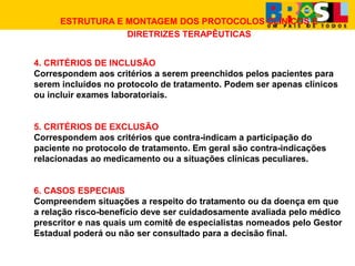 ESTRUTURA E MONTAGEM DOS PROTOCOLOS CLÍNICOS E
DIRETRIZES TERAPÊUTICAS
4. CRITÉRIOS DE INCLUSÃO
Correspondem aos critérios a serem preenchidos pelos pacientes para
serem incluídos no protocolo de tratamento. Podem ser apenas clínicos
ou incluir exames laboratoriais.
5. CRITÉRIOS DE EXCLUSÃO
Correspondem aos critérios que contra-indicam a participação do
paciente no protocolo de tratamento. Em geral são contra-indicações
relacionadas ao medicamento ou a situações clínicas peculiares.
6. CASOS ESPECIAIS
Compreendem situações a respeito do tratamento ou da doença em que
a relação risco-benefício deve ser cuidadosamente avaliada pelo médico
prescritor e nas quais um comitê de especialistas nomeados pelo Gestor
Estadual poderá ou não ser consultado para a decisão final.
 
