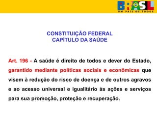 CONSTITUIÇÃO FEDERAL
CAPÍTULO DA SAÚDE
Art. 196 - A saúde é direito de todos e dever do Estado,
garantido mediante políticas sociais e econômicas que
visem à redução do risco de doença e de outros agravos
e ao acesso universal e igualitário às ações e serviços
para sua promoção, proteção e recuperação.
 