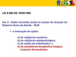 LEI 8.080 DE 19/09/1990
Art. 6 - Estão incluídas ainda no campo de atuação do
Sistema Único de Saúde - SUS:
I - a execução de ações:
a) de vigilância sanitária;
b) de vigilância epidemiológica;
c) de saúde do trabalhador; e
d) de assistência terapêutica integral,
inclusive farmacêutica.
 