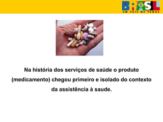 Na história dos serviços de saúde o produto
(medicamento) chegou primeiro e isolado do contexto
da assistência à saude.
 
