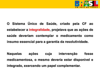 O Sistema Único de Saúde, criado pela CF ao
estabelecer a integralidade, projetava que as ações de
saúde deveriam contemplar o medicamento como
insumo essencial para a garantia da resolutividade.
Naquelas ações cuja intervenção fosse
medicamentosa, o mesmo deveria estar disponível e
integrado, exercendo um papel complementar.
 