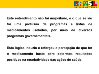 Este entendimento não foi majoritário, e o que se viu
foi uma profusão de programas e listas de
medicamentos isolados, por meio de diversos
programas governamentais.
Esta lógica induziu e reforçou a percepção de que ter
o medicamento basta para obtermos resultados
positivos na resolutividade das ações de saúde.
 