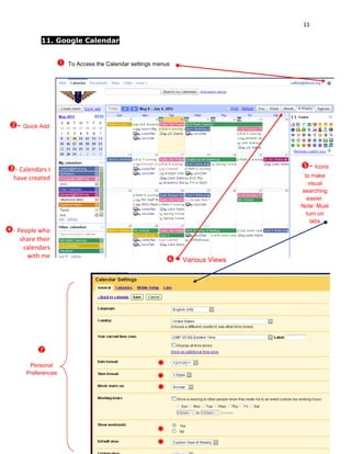 11

           11. Google Calendar


                     To Access the Calendar settings menus




 - Quick Add



- Calendars I                                                                - Icons
  have created                                                                 to make
                                                                                 visual
                                                                              searching
                                                                                easier.
                                                                              Note: Must
                                                                                turn on
                                                                                  labs
- People who
    share their
     calendars
      with me
                                                           - Various Views




          
       Personal                                       
      Preferences
                                                      
                                                      



                                                      
                                                      
 