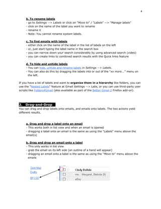 4

     b. To rename labels
     - go to Settings --> Labels or click on "Move to" / "Labels" --> "Manage labels"
     - click on the name of the label you want to rename
     - rename it
     - Note: You cannot rename system labels.

     c. To find emails with labels
     - either click on the name of the label in the list of labels on the left
     - or, just start typing the label name in the search box
     - you can narrow down your search considerably by using advanced search (video)
     - you can create links to combined search results with the Quick links feature

     d. To hide and unhide labels
     - You can hide, unhide and rename labels in Settings --> Labels.
     - You can also do this by dragging the labels into or out of the "xx more..." menu on
       the left.

If you have a lot of labels and want to organize them in a hierarchy like folders, you can
use the "Nested Labels" feature at Gmail Settings --> Labs, or you can use third-party user
scripts like Folders4Gmail (also available as part of the Better Gmail 2 Firefox add-on).




2.   Drag-and-Drop
You can drag and drop labels onto emails, and emails onto labels. The two actions yield
different results.



     a. Drag and drop a label onto an email
     - This works both in list view and when an email is opened
     - dragging a label onto an email is the same as using the "Labels" menu above the
     email(s)

     b. Drag and drop an email onto a label
     - This only works in list view
     - grab the email on its left side (an outline of a hand will appear)
     - dragging an email onto a label is the same as using the "Move to" menu above the
       emails
 