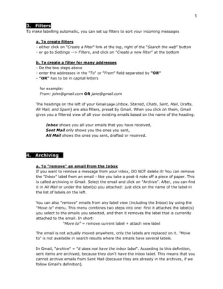 5

3.   Filters
To make labelling automatic, you can set up filters to sort your incoming messages

     a. To create filters
     - either click on "Create a filter" link at the top, right of the "Search the web" button
     - or go to Settings --> Filters, and click on "Create a new filter" at the bottom

     b. To create a filter for many addresses
     - Do the two steps above
     - enter the addresses in the "To" or "From" field separated by "OR"
     - "OR" has to be in capital letters

       for example:
       From: john@gmail.com OR jane@gmail.com

     The headings on the left of your Gmail page (Inbox, Starred, Chats, Sent, Mail, Drafts,
     All Mail, and Spam) are also filters, preset by Gmail. When you click on them, Gmail
     gives you a filtered view of all your existing emails based on the name of the heading:

          Inbox shows you all your emails that you have received,
          Sent Mail only shows you the ones you sent,
          All Mail shows the ones you sent, drafted or received.




4.   Archiving

     a. To "remove" an email from the Inbox
     If you want to remove a message from your inbox, DO NOT delete it! You can remove
     the "Inbox" label from an email - like you take a post-it note off a piece of paper. This
     is called archiving in Gmail. Select the email and click on "Archive". After, you can find
     it in All Mail or under the label(s) you attached: just click on the name of the label in
     the list of labels on the left.

     You can also "remove" emails from any label view (including the Inbox) by using the
     "Move to" menu. This menu combines two steps into one: first it attaches the label(s)
     you select to the emails you selected, and then it removes the label that is currently
     attached to the email. In short:
                    “Move to” = remove current label + attach new label

     The email is not actually moved anywhere, only the labels are replaced on it. "Move
     to" is not available in search results where the emails have several labels.

     In Gmail, "archive" = "it does not have the inbox label". According to this definition,
     sent items are archived, because they don't have the inbox label. This means that you
     cannot archive emails from Sent Mail (because they are already in the archives, if we
     follow Gmail's definition).
 