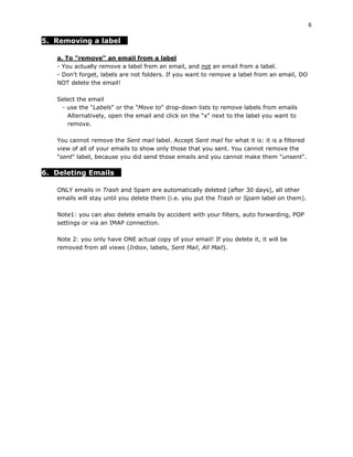 6

5. Removing a label

   a. To "remove" an email from a label
   - You actually remove a label from an email, and not an email from a label.
   - Don't forget, labels are not folders. If you want to remove a label from an email, DO
   NOT delete the email!

   Select the email
    - use the "Labels" or the "Move to" drop-down lists to remove labels from emails
      Alternatively, open the email and click on the "x" next to the label you want to
      remove.

   You cannot remove the Sent mail label. Accept Sent mail for what it is: it is a filtered
   view of all of your emails to show only those that you sent. You cannot remove the
   "sent" label, because you did send those emails and you cannot make them "unsent".

6. Deleting Emails

   ONLY emails in Trash and Spam are automatically deleted (after 30 days), all other
   emails will stay until you delete them (i.e. you put the Trash or Spam label on them).

   Note1: you can also delete emails by accident with your filters, auto forwarding, POP
   settings or via an IMAP connection.

   Note 2: you only have ONE actual copy of your email! If you delete it, it will be
   removed from all views (Inbox, labels, Sent Mail, All Mail).
 