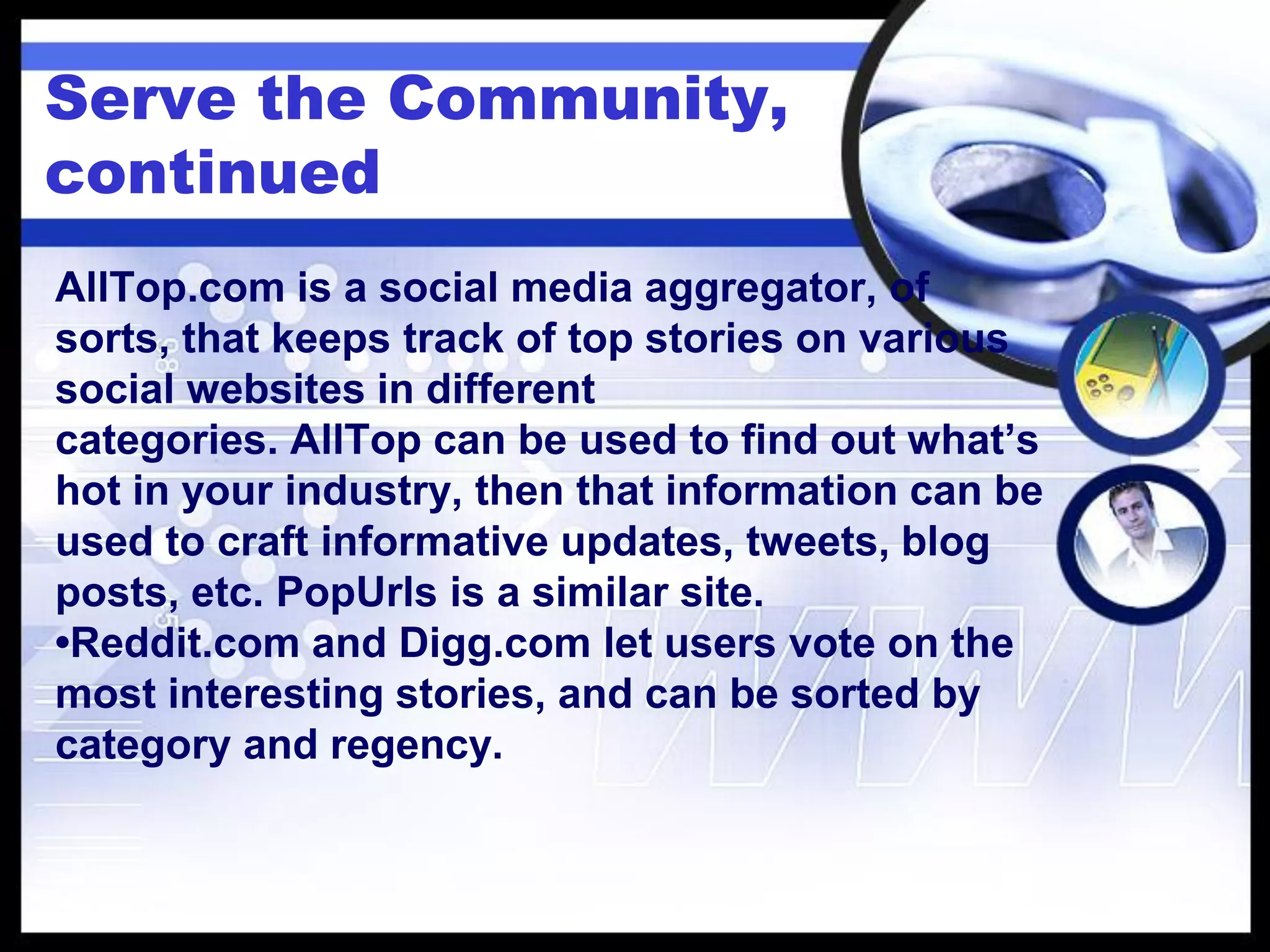 Serve the Community,
continued
AllTop.com is a social media aggregator, of
sorts, that keeps track of top stories on various
social websites in different
categories. AllTop can be used to find out what’s
hot in your industry, then that information can be
used to craft informative updates, tweets, blog
posts, etc. PopUrls is a similar site.
•Reddit.com and Digg.com let users vote on the
most interesting stories, and can be sorted by
category and regency.
 
