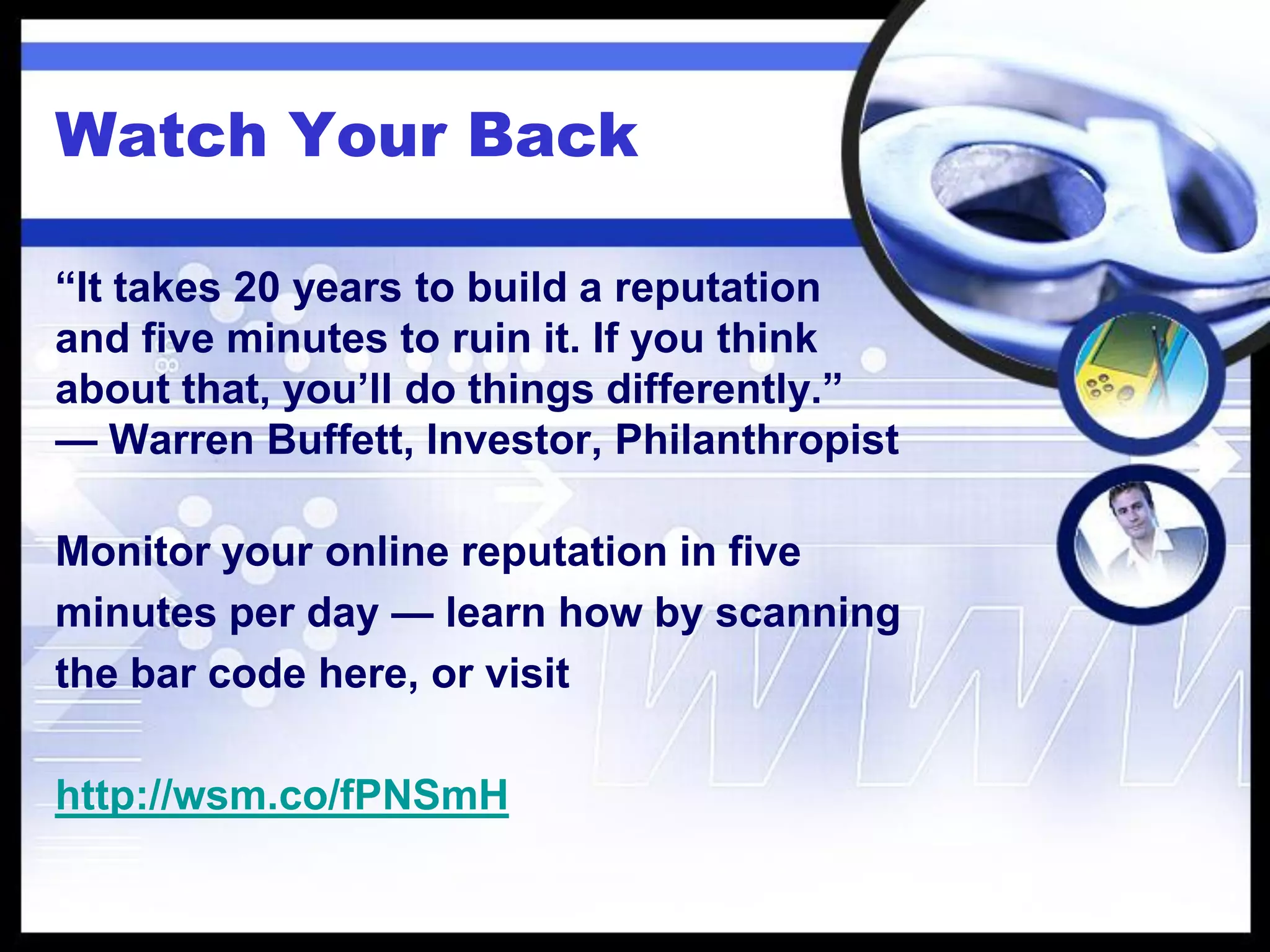 Watch Your Back

“It takes 20 years to build a reputation
and five minutes to ruin it. If you think
about that, you’ll do things differently.”
— Warren Buffett, Investor, Philanthropist

Monitor your online reputation in five
minutes per day — learn how by scanning
the bar code here, or visit

http://wsm.co/fPNSmH
 