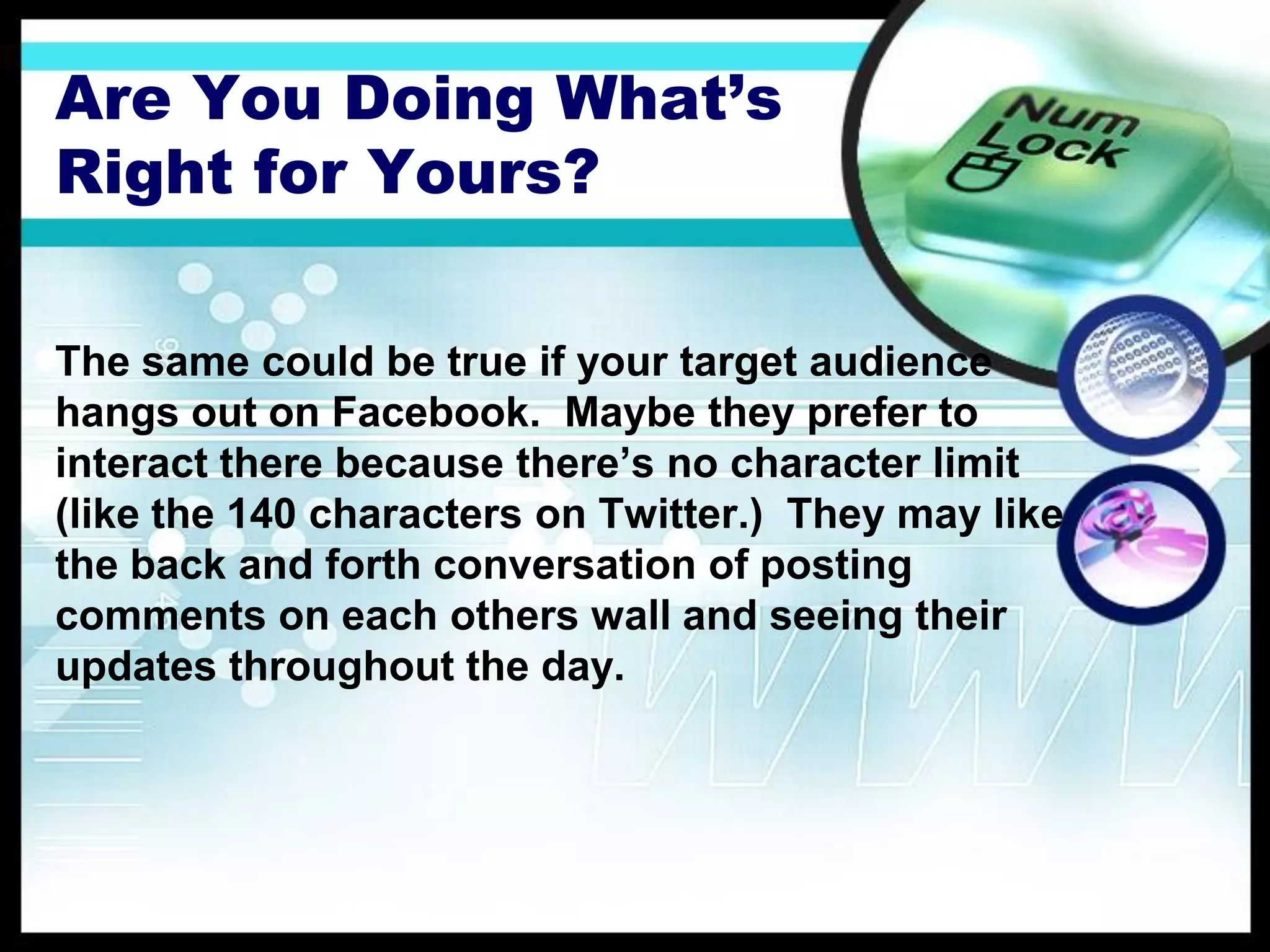 Are You Doing What’s
Right for Yours?

The same could be true if your target audience
hangs out on Facebook. Maybe they prefer to
interact there because there’s no character limit
(like the 140 characters on Twitter.) They may like
the back and forth conversation of posting
comments on each others wall and seeing their
updates throughout the day.
 