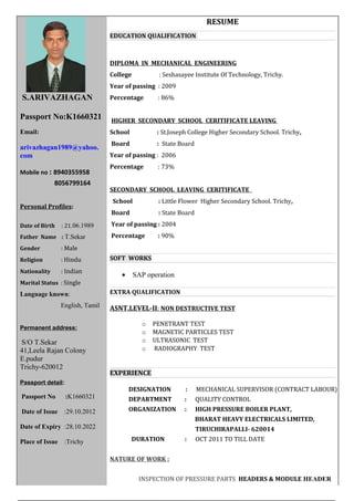 S.ARIVAZHAGAN
Passport No:K1660321
Email:
arivazhagan1989@yahoo.
com
Mobile no : 8940355958
8056799164
Personal Profiles:
Date of Birth : 21.06.1989
Father Name : T.Sekar
Gender : Male
Religion : Hindu
Nationality : Indian
Marital Status : Single
Language known:
English, Tamil
Permanent address:
S/O T.Sekar
41,Leela Rajan Colony
E.pudur
Trichy-620012
Passport detail:
Passport No :K1660321
Date of Issue :29.10.2012
Date of Expiry :28.10.2022
Place of Issue :Trichy
RESUME
EDUCATION QUALIFICATION
DIPLOMA IN MECHANICAL ENGINEERING
College : Seshasayee Institute Of Technology, Trichy.
Year of passing : 2009
Percentage : 86%
HIGHER SECONDARY SCHOOL CERITIFICATE LEAVING
School : St.Joseph College Higher Secondary School. Trichy,
Board : State Board
Year of passing : 2006
Percentage : 73%
SECONDARY SCHOOL LEAVING CERITIFICATE
School : Little Flower Higher Secondary School. Trichy,
Board : State Board
Year of passing : 2004
Percentage : 90%
SOFT WORKS
• SAP operation
EXTRA QUALIFICATION
ASNT.LEVEL-II: NON DESTRUCTIVE TEST
o PENETRANT TEST
o MAGNETIC PARTICLES TEST
o ULTRASONIC TEST
o RADIOGRAPHY TEST
EXPERIENCE
DESIGNATION : MECHANICAL SUPERVISOR (CONTRACT LABOUR)
DEPARTMENT : QUALITY CONTROL
ORGANIZATION : HIGH PRESSURE BOILER PLANT,
BHARAT HEAVY ELECTRICALS LIMITED,
TIRUCHIRAPALLI- 620014
DURATION : OCT 2011 TO TILL DATE
NATURE OF WORK :
INSPECTION OF PRESSURE PARTS HEADERS & MODULE HEADER
 