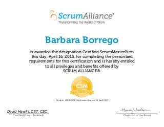 Barbara Borrego
is awarded the designation Certified ScrumMaster® on
this day, April 16, 2015, for completing the prescribed
requirements for this certification and is hereby entitled
to all privileges and benefits offered by
SCRUM ALLIANCE®.
Member: 000410696 Certification Expires: 16 April 2017
David Hawks, CST, CSC
Certified Scrum Trainer® Chairman of the Board
 