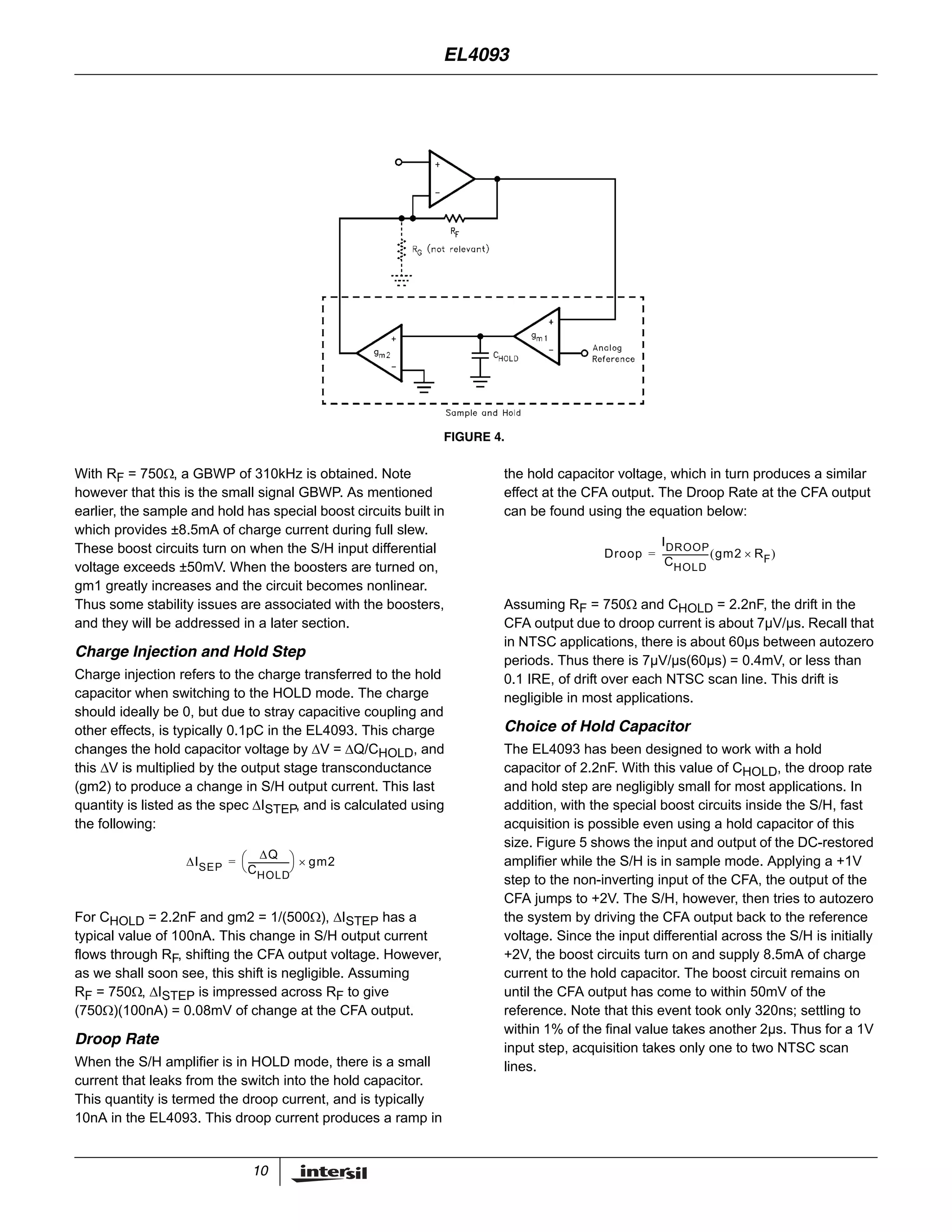 10
With RF = 750Ω, a GBWP of 310kHz is obtained. Note
however that this is the small signal GBWP. As mentioned
earlier, the sample and hold has special boost circuits built in
which provides ±8.5mA of charge current during full slew.
These boost circuits turn on when the S/H input differential
voltage exceeds ±50mV. When the boosters are turned on,
gm1 greatly increases and the circuit becomes nonlinear.
Thus some stability issues are associated with the boosters,
and they will be addressed in a later section.
Charge Injection and Hold Step
Charge injection refers to the charge transferred to the hold
capacitor when switching to the HOLD mode. The charge
should ideally be 0, but due to stray capacitive coupling and
other effects, is typically 0.1pC in the EL4093. This charge
changes the hold capacitor voltage by ΔV = ΔQ/CHOLD, and
this ΔV is multiplied by the output stage transconductance
(gm2) to produce a change in S/H output current. This last
quantity is listed as the spec ΔISTEP, and is calculated using
the following:
For CHOLD = 2.2nF and gm2 = 1/(500Ω), ΔISTEP has a
typical value of 100nA. This change in S/H output current
flows through RF, shifting the CFA output voltage. However,
as we shall soon see, this shift is negligible. Assuming
RF = 750Ω, ΔISTEP is impressed across RF to give
(750Ω)(100nA) = 0.08mV of change at the CFA output.
Droop Rate
When the S/H amplifier is in HOLD mode, there is a small
current that leaks from the switch into the hold capacitor.
This quantity is termed the droop current, and is typically
10nA in the EL4093. This droop current produces a ramp in
the hold capacitor voltage, which in turn produces a similar
effect at the CFA output. The Droop Rate at the CFA output
can be found using the equation below:
Assuming RF = 750Ω and CHOLD = 2.2nF, the drift in the
CFA output due to droop current is about 7µV/µs. Recall that
in NTSC applications, there is about 60µs between autozero
periods. Thus there is 7µV/µs(60µs) = 0.4mV, or less than
0.1 IRE, of drift over each NTSC scan line. This drift is
negligible in most applications.
Choice of Hold Capacitor
The EL4093 has been designed to work with a hold
capacitor of 2.2nF. With this value of CHOLD, the droop rate
and hold step are negligibly small for most applications. In
addition, with the special boost circuits inside the S/H, fast
acquisition is possible even using a hold capacitor of this
size. Figure 5 shows the input and output of the DC-restored
amplifier while the S/H is in sample mode. Applying a +1V
step to the non-inverting input of the CFA, the output of the
CFA jumps to +2V. The S/H, however, then tries to autozero
the system by driving the CFA output back to the reference
voltage. Since the input differential across the S/H is initially
+2V, the boost circuits turn on and supply 8.5mA of charge
current to the hold capacitor. The boost circuit remains on
until the CFA output has come to within 50mV of the
reference. Note that this event took only 320ns; settling to
within 1% of the final value takes another 2µs. Thus for a 1V
input step, acquisition takes only one to two NTSC scan
lines.
FIGURE 4.
ΔISEP
ΔQ
CHOLD
--------------------
⎝ ⎠
⎛ ⎞ gm2×=
Droop
IDROOP
CHOLD
---------------------- gm2 RF×( )=
EL4093
 