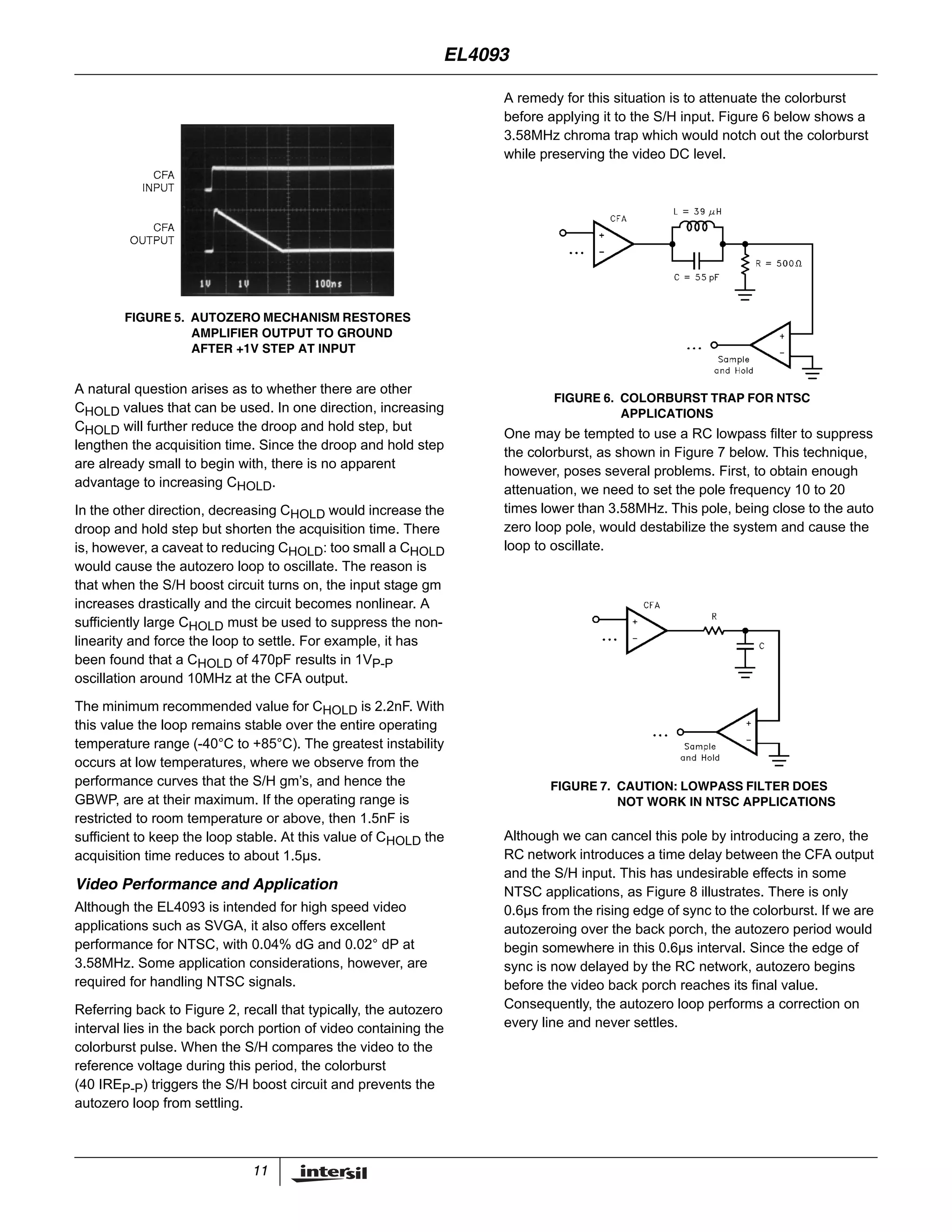 11
A natural question arises as to whether there are other
CHOLD values that can be used. In one direction, increasing
CHOLD will further reduce the droop and hold step, but
lengthen the acquisition time. Since the droop and hold step
are already small to begin with, there is no apparent
advantage to increasing CHOLD.
In the other direction, decreasing CHOLD would increase the
droop and hold step but shorten the acquisition time. There
is, however, a caveat to reducing CHOLD: too small a CHOLD
would cause the autozero loop to oscillate. The reason is
that when the S/H boost circuit turns on, the input stage gm
increases drastically and the circuit becomes nonlinear. A
sufficiently large CHOLD must be used to suppress the non-
linearity and force the loop to settle. For example, it has
been found that a CHOLD of 470pF results in 1VP-P
oscillation around 10MHz at the CFA output.
The minimum recommended value for CHOLD is 2.2nF. With
this value the loop remains stable over the entire operating
temperature range (-40°C to +85°C). The greatest instability
occurs at low temperatures, where we observe from the
performance curves that the S/H gm’s, and hence the
GBWP, are at their maximum. If the operating range is
restricted to room temperature or above, then 1.5nF is
sufficient to keep the loop stable. At this value of CHOLD the
acquisition time reduces to about 1.5µs.
Video Performance and Application
Although the EL4093 is intended for high speed video
applications such as SVGA, it also offers excellent
performance for NTSC, with 0.04% dG and 0.02° dP at
3.58MHz. Some application considerations, however, are
required for handling NTSC signals.
Referring back to Figure 2, recall that typically, the autozero
interval lies in the back porch portion of video containing the
colorburst pulse. When the S/H compares the video to the
reference voltage during this period, the colorburst
(40 IREP-P) triggers the S/H boost circuit and prevents the
autozero loop from settling.
A remedy for this situation is to attenuate the colorburst
before applying it to the S/H input. Figure 6 below shows a
3.58MHz chroma trap which would notch out the colorburst
while preserving the video DC level.
One may be tempted to use a RC lowpass filter to suppress
the colorburst, as shown in Figure 7 below. This technique,
however, poses several problems. First, to obtain enough
attenuation, we need to set the pole frequency 10 to 20
times lower than 3.58MHz. This pole, being close to the auto
zero loop pole, would destabilize the system and cause the
loop to oscillate.
Although we can cancel this pole by introducing a zero, the
RC network introduces a time delay between the CFA output
and the S/H input. This has undesirable effects in some
NTSC applications, as Figure 8 illustrates. There is only
0.6µs from the rising edge of sync to the colorburst. If we are
autozeroing over the back porch, the autozero period would
begin somewhere in this 0.6µs interval. Since the edge of
sync is now delayed by the RC network, autozero begins
before the video back porch reaches its final value.
Consequently, the autozero loop performs a correction on
every line and never settles.
FIGURE 5. AUTOZERO MECHANISM RESTORES
AMPLIFIER OUTPUT TO GROUND
AFTER +1V STEP AT INPUT
FIGURE 6. COLORBURST TRAP FOR NTSC
APPLICATIONS
FIGURE 7. CAUTION: LOWPASS FILTER DOES
NOT WORK IN NTSC APPLICATIONS
EL4093
 