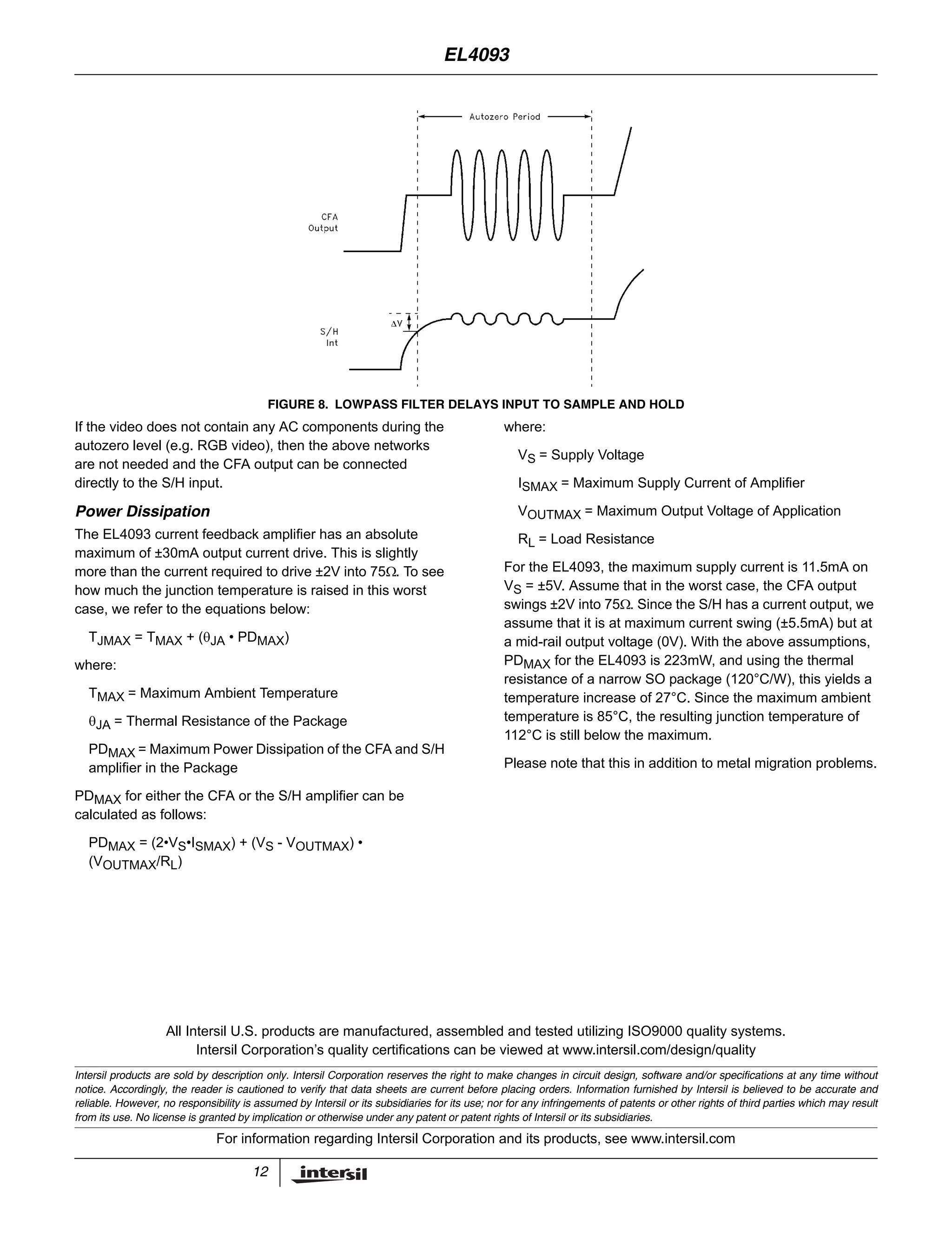12
All Intersil U.S. products are manufactured, assembled and tested utilizing ISO9000 quality systems.
Intersil Corporation’s quality certifications can be viewed at www.intersil.com/design/quality
Intersil products are sold by description only. Intersil Corporation reserves the right to make changes in circuit design, software and/or specifications at any time without
notice. Accordingly, the reader is cautioned to verify that data sheets are current before placing orders. Information furnished by Intersil is believed to be accurate and
reliable. However, no responsibility is assumed by Intersil or its subsidiaries for its use; nor for any infringements of patents or other rights of third parties which may result
from its use. No license is granted by implication or otherwise under any patent or patent rights of Intersil or its subsidiaries.
For information regarding Intersil Corporation and its products, see www.intersil.com
If the video does not contain any AC components during the
autozero level (e.g. RGB video), then the above networks
are not needed and the CFA output can be connected
directly to the S/H input.
Power Dissipation
The EL4093 current feedback amplifier has an absolute
maximum of ±30mA output current drive. This is slightly
more than the current required to drive ±2V into 75Ω. To see
how much the junction temperature is raised in this worst
case, we refer to the equations below:
TJMAX = TMAX + (θJA • PDMAX)
where:
TMAX = Maximum Ambient Temperature
θJA = Thermal Resistance of the Package
PDMAX = Maximum Power Dissipation of the CFA and S/H
amplifier in the Package
PDMAX for either the CFA or the S/H amplifier can be
calculated as follows:
PDMAX = (2•VS•ISMAX) + (VS - VOUTMAX) •
(VOUTMAX/RL)
where:
VS = Supply Voltage
ISMAX = Maximum Supply Current of Amplifier
VOUTMAX = Maximum Output Voltage of Application
RL = Load Resistance
For the EL4093, the maximum supply current is 11.5mA on
VS = ±5V. Assume that in the worst case, the CFA output
swings ±2V into 75Ω. Since the S/H has a current output, we
assume that it is at maximum current swing (±5.5mA) but at
a mid-rail output voltage (0V). With the above assumptions,
PDMAX for the EL4093 is 223mW, and using the thermal
resistance of a narrow SO package (120°C/W), this yields a
temperature increase of 27°C. Since the maximum ambient
temperature is 85°C, the resulting junction temperature of
112°C is still below the maximum.
Please note that this in addition to metal migration problems.
FIGURE 8. LOWPASS FILTER DELAYS INPUT TO SAMPLE AND HOLD
EL4093
 