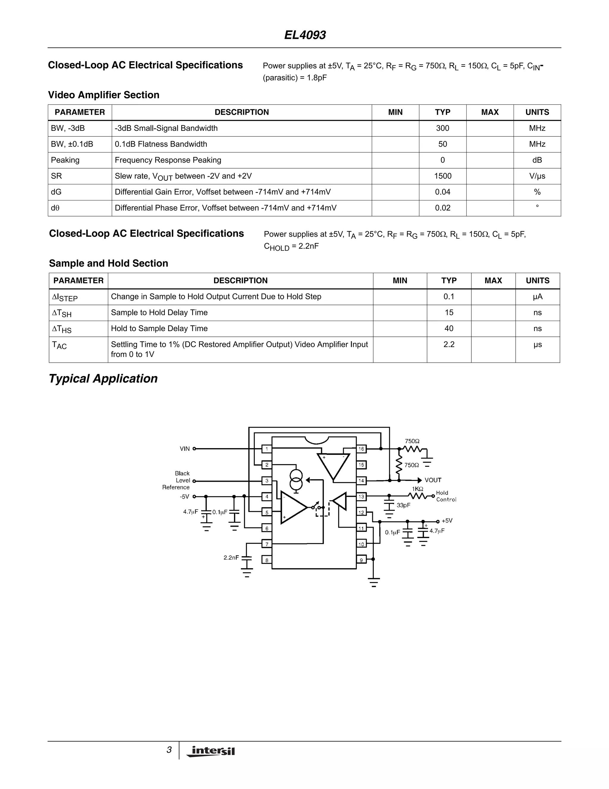 3
Typical Application
Closed-Loop AC Electrical Specifications Power supplies at ±5V, TA = 25°C, RF = RG = 750Ω, RL = 150Ω, CL = 5pF, CIN-
(parasitic) = 1.8pF
Video Amplifier Section
PARAMETER DESCRIPTION MIN TYP MAX UNITS
BW, -3dB -3dB Small-Signal Bandwidth 300 MHz
BW, ±0.1dB 0.1dB Flatness Bandwidth 50 MHz
Peaking Frequency Response Peaking 0 dB
SR Slew rate, VOUT between -2V and +2V 1500 V/µs
dG Differential Gain Error, Voffset between -714mV and +714mV 0.04 %
dθ Differential Phase Error, Voffset between -714mV and +714mV 0.02 °
Closed-Loop AC Electrical Specifications Power supplies at ±5V, TA = 25°C, RF = RG = 750Ω, RL = 150Ω, CL = 5pF,
CHOLD = 2.2nF
Sample and Hold Section
PARAMETER DESCRIPTION MIN TYP MAX UNITS
ΔISTEP Change in Sample to Hold Output Current Due to Hold Step 0.1 µA
ΔTSH Sample to Hold Delay Time 15 ns
ΔTHS Hold to Sample Delay Time 40 ns
TAC Settling Time to 1% (DC Restored Amplifier Output) Video Amplifier Input
from 0 to 1V
2.2 µs
EL4093
 