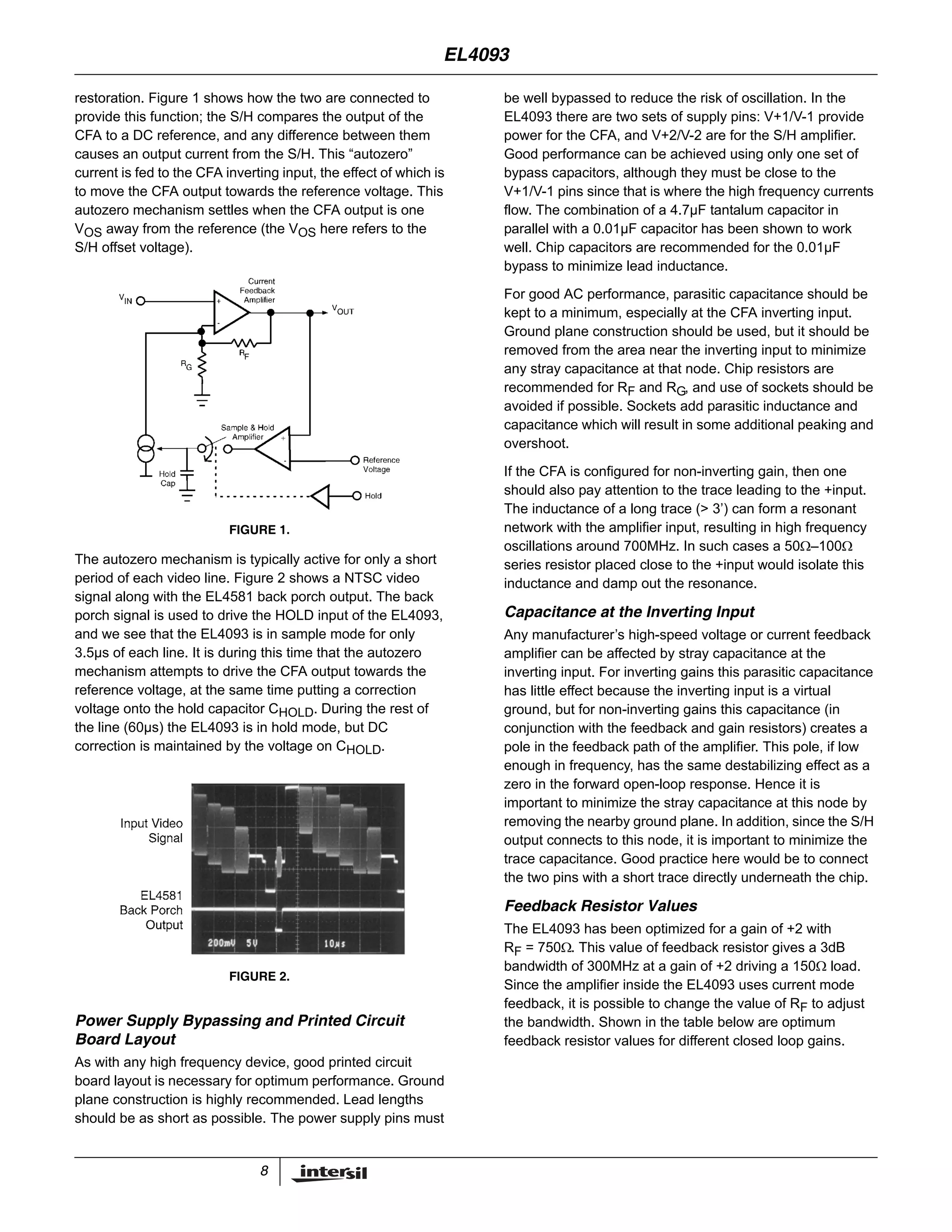 8
restoration. Figure 1 shows how the two are connected to
provide this function; the S/H compares the output of the
CFA to a DC reference, and any difference between them
causes an output current from the S/H. This “autozero”
current is fed to the CFA inverting input, the effect of which is
to move the CFA output towards the reference voltage. This
autozero mechanism settles when the CFA output is one
VOS away from the reference (the VOS here refers to the
S/H offset voltage).
The autozero mechanism is typically active for only a short
period of each video line. Figure 2 shows a NTSC video
signal along with the EL4581 back porch output. The back
porch signal is used to drive the HOLD input of the EL4093,
and we see that the EL4093 is in sample mode for only
3.5µs of each line. It is during this time that the autozero
mechanism attempts to drive the CFA output towards the
reference voltage, at the same time putting a correction
voltage onto the hold capacitor CHOLD. During the rest of
the line (60µs) the EL4093 is in hold mode, but DC
correction is maintained by the voltage on CHOLD.
Power Supply Bypassing and Printed Circuit
Board Layout
As with any high frequency device, good printed circuit
board layout is necessary for optimum performance. Ground
plane construction is highly recommended. Lead lengths
should be as short as possible. The power supply pins must
be well bypassed to reduce the risk of oscillation. In the
EL4093 there are two sets of supply pins: V+1/V-1 provide
power for the CFA, and V+2/V-2 are for the S/H amplifier.
Good performance can be achieved using only one set of
bypass capacitors, although they must be close to the
V+1/V-1 pins since that is where the high frequency currents
flow. The combination of a 4.7µF tantalum capacitor in
parallel with a 0.01µF capacitor has been shown to work
well. Chip capacitors are recommended for the 0.01µF
bypass to minimize lead inductance.
For good AC performance, parasitic capacitance should be
kept to a minimum, especially at the CFA inverting input.
Ground plane construction should be used, but it should be
removed from the area near the inverting input to minimize
any stray capacitance at that node. Chip resistors are
recommended for RF and RG, and use of sockets should be
avoided if possible. Sockets add parasitic inductance and
capacitance which will result in some additional peaking and
overshoot.
If the CFA is configured for non-inverting gain, then one
should also pay attention to the trace leading to the +input.
The inductance of a long trace (> 3’) can form a resonant
network with the amplifier input, resulting in high frequency
oscillations around 700MHz. In such cases a 50Ω–100Ω
series resistor placed close to the +input would isolate this
inductance and damp out the resonance.
Capacitance at the Inverting Input
Any manufacturer’s high-speed voltage or current feedback
amplifier can be affected by stray capacitance at the
inverting input. For inverting gains this parasitic capacitance
has little effect because the inverting input is a virtual
ground, but for non-inverting gains this capacitance (in
conjunction with the feedback and gain resistors) creates a
pole in the feedback path of the amplifier. This pole, if low
enough in frequency, has the same destabilizing effect as a
zero in the forward open-loop response. Hence it is
important to minimize the stray capacitance at this node by
removing the nearby ground plane. In addition, since the S/H
output connects to this node, it is important to minimize the
trace capacitance. Good practice here would be to connect
the two pins with a short trace directly underneath the chip.
Feedback Resistor Values
The EL4093 has been optimized for a gain of +2 with
RF = 750Ω. This value of feedback resistor gives a 3dB
bandwidth of 300MHz at a gain of +2 driving a 150Ω load.
Since the amplifier inside the EL4093 uses current mode
feedback, it is possible to change the value of RF to adjust
the bandwidth. Shown in the table below are optimum
feedback resistor values for different closed loop gains.
FIGURE 1.
FIGURE 2.
EL4093
 